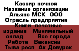 Кассир ночной › Название организации ­ Альянс-МСК, ООО › Отрасль предприятия ­ Книги, печатные издания › Минимальный оклад ­ 1 - Все города Работа » Вакансии   . Тыва респ.,Ак-Довурак г.